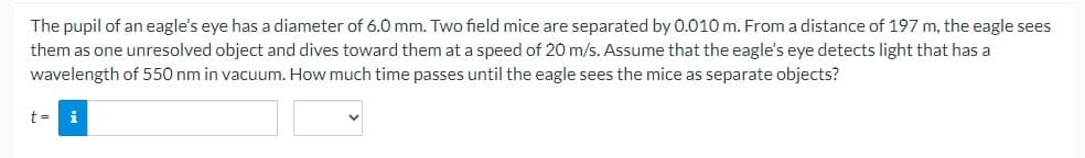 The pupil of an eagle's eye has a diameter of 6.0 mm. Two field mice are separated by 0.010 m. From a distance of 197 m, the eagle sees
them as one unresolved object and dives toward them at a speed of 20 m/s. Assume that the eagle's eye detects light that has a
wavelength of 550 nm in vacuum. How much time passes until the eagle sees the mice as separate objects?
t= i
