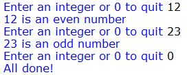 Enter an integer or 0 to quit 12
12 is an even number
Enter an integer or 0 to quit 23
23 is an odd number
Enter an integer or 0 to quit 0
All done!
