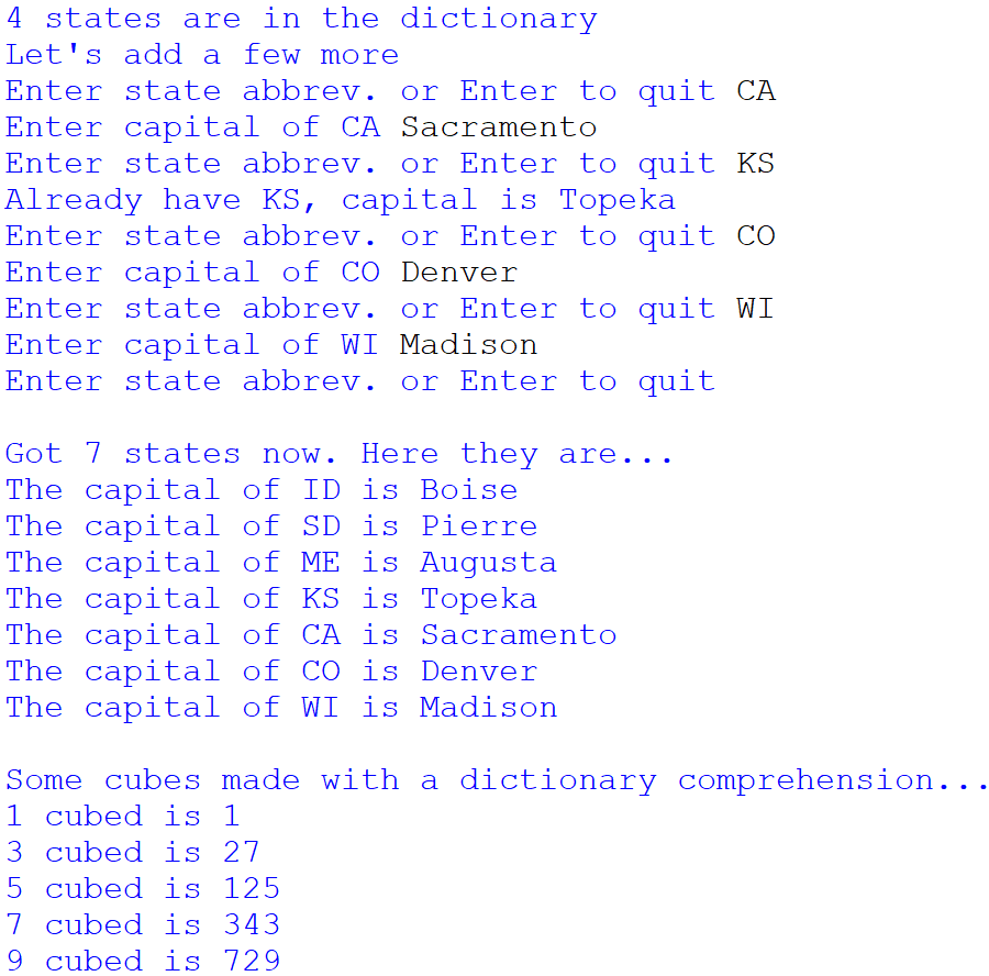 4 states are in the dictionary
Let's add a few more
Enter state abbrev. or Enter to quit CA
Enter capital of CA Sacramento
Enter state abbrev. or Enter to quit KS
Already have KS, capital is Topeka
Enter state abbrev. or Enter to quit CÓ
Enter capital of CO Denver
Enter state abbrev. or Enter to quit WI
Enter capital of WI Madison
Enter state abbrev. or Enter to quit
Got 7 states now. Here they are...
The capital of ID is Boise
The capital of SD is Pierre
The capital of ME is Augusta
The capital of KS is Topeka
The capital of CA is Sacramento
The capital of CO is Denver
The capital of WI is Madison
Some cubes made with a dictionary comprehension...
1 cubed is 1
3 cubed is 27
5 cubed is 125
7 cubed is 343
9 cubed is 729
