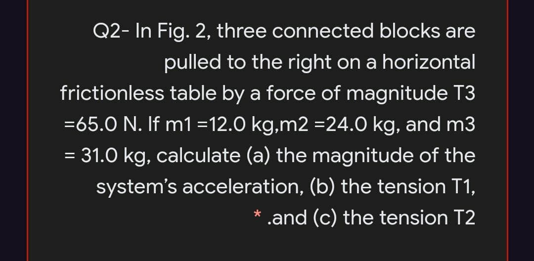 Q2- In Fig. 2, three connected blocks are
pulled to the right on a horizontal
frictionless table by a force of magnitude T3
=65.0 N. If m1 =12.0 kg,m2 =24.0 kg, and m3
= 31.0 kg, calculate (a) the magnitude of the
system's acceleration, (b) the tension T1,
* .and (c) the tension T2
