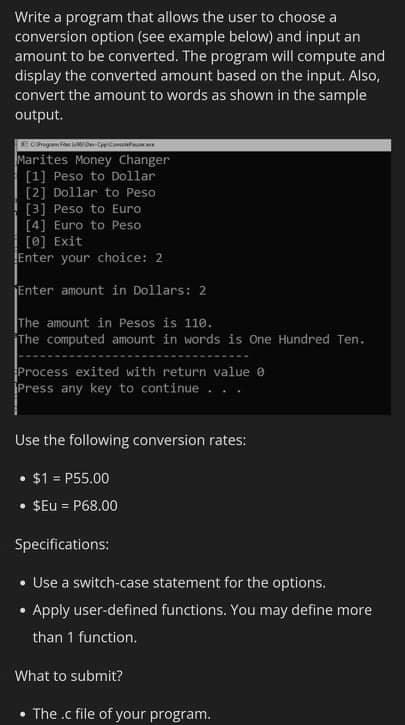 Write a program that allows the user to choose a
conversion option (see example below) and input an
amount to be converted. The program will compute and
display the converted amount based on the input. Also,
convert the amount to words as shown in the sample
output.
Marites Money Changer
[1] Peso to Dollar
[2] Dollar to Peso
[3] Peso to Euro
[4] Euro to Peso
[0] Exit
Enter your choice: 2
Enter amount in Dollars: 2
The amount in Pesos is 110.
The computed amount in words is One Hundred Ten.
Process exited with return value e
Press any key to continue ..
Use the following conversion rates:
• $1 = P55.00
%3D
• SEu = P68.00
%3D
Specifications:
• Use a switch-case statement for the options.
Apply user-defined functions. You may define more
than 1 function.
What to submit?
The .c file of your program.

