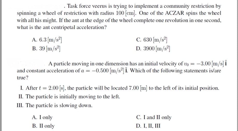 Task force veerus is trying to implement a community restriction by
spinning a wheel of restriction with radius 100 [cm]. One of the ACZAR spins the wheel
with all his might. If the ant at the edge of the wheel complete one revolution in one second,
what is the ant centripetal acceleration?
A. 6.3[m/s²]
B. 39 [m/s°]
C. 630 [m/s³]
D. 3900 [m/s³]
A particle moving in one dimension has an initial velocity of vo = -3.00 [m/s] i
and constant acceleration of a = -0.500 [m/s2] i. Which of the following statements is/are
true?
I. After t = 2.00 [s), the particle will be located 7.00 [m] to the left of its initial position.
II. The particle is initially moving to the left.
III. The particle is slowing down.
C. I and II only
A. I only
В. II only
D. I, II, III
