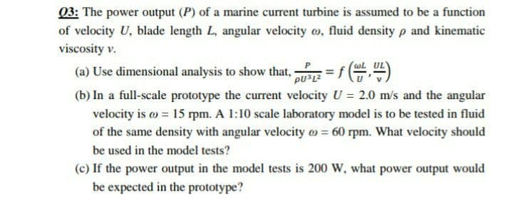 03: The power output (P) of a marine current turbine is assumed to be a function
of velocity U, blade length L, angular velocity o, fluid density p and kinematic
viscosity v.
(a) Use dimensional analysis to show that, = f()
(b) In a full-scale prototype the current velocity U = 2.0 m/s and the angular
velocity is o = 15 rpm. A 1:10 scale laboratory model is to be tested in fluid
of the same density with angular velocity o = 60 rpm. What velocity should
be used in the model tests?
(c) If the power output in the model tests is 200 W, what power output would
be expected in the prototype?
