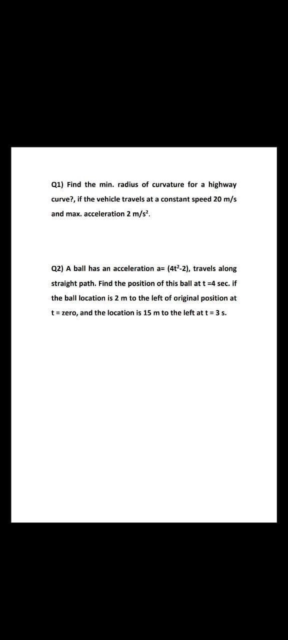 Q1) Find the min. radius of curvature for a highway
curve?, if the vehicle travels at a constant speed 20 m/s
and max. acceleration 2 m/s?.
Q2) A ball has an acceleration a= (4t2-2), travels along
straight path. Find the position of this ball at t =4 sec. if
the ball location is 2 m to the left of original position at
t = zero, and the location is 15 m to the left at t= 3 s.
