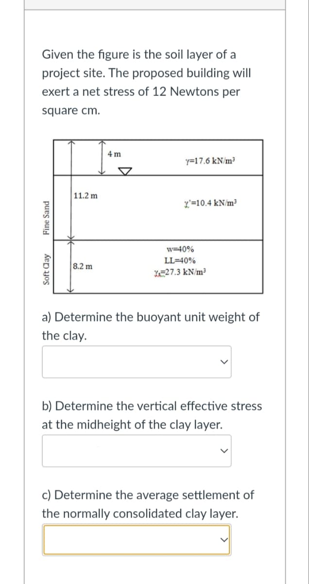 Given the figure is the soil layer of a
project site. The proposed building will
exert a net stress of 12 Newtons per
square cm.
4 m
y=17.6 kN/m³
X=10.4 kN/m³
11.2 m
W-40%
LL=40%
8.2 m
X=27.3 kN/m³
a) Determine the buoyant unit weight of
the clay.
b) Determine the vertical effective stress
at the midheight of the clay layer.
c) Determine the average settlement of
the normally consolidated clay layer.
Fine Sand
Soft Clay