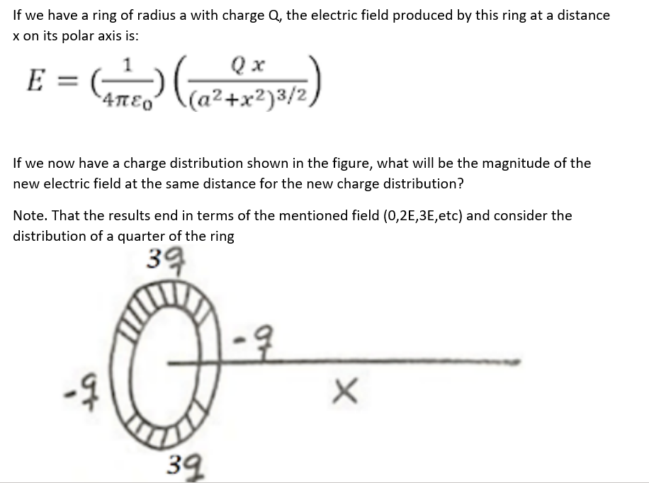If we have a ring of radius a with charge Q, the electric field produced by this ring at a distance
x on its polar axis is:
E =
•4πEO
Qx
(a²+x²)3/2)
Ma
If we now have a charge distribution shown in the figure, what will be the magnitude of the
new electric field at the same distance for the new charge distribution?
Note. That the results end in terms of the mentioned field (0,2E, 3E, etc) and consider the
distribution of a quarter of the ring
39
Q
39
X