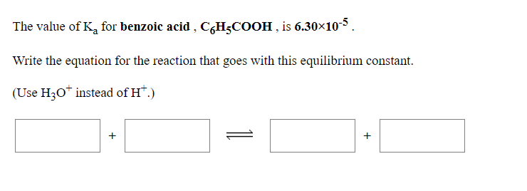 The value of K, for benzoic acid , C,H;COOH , is 6.30×10-5.
Write the equation for the reaction that goes with this equilibrium constant.
(Use H30* instead of H*.)
1
