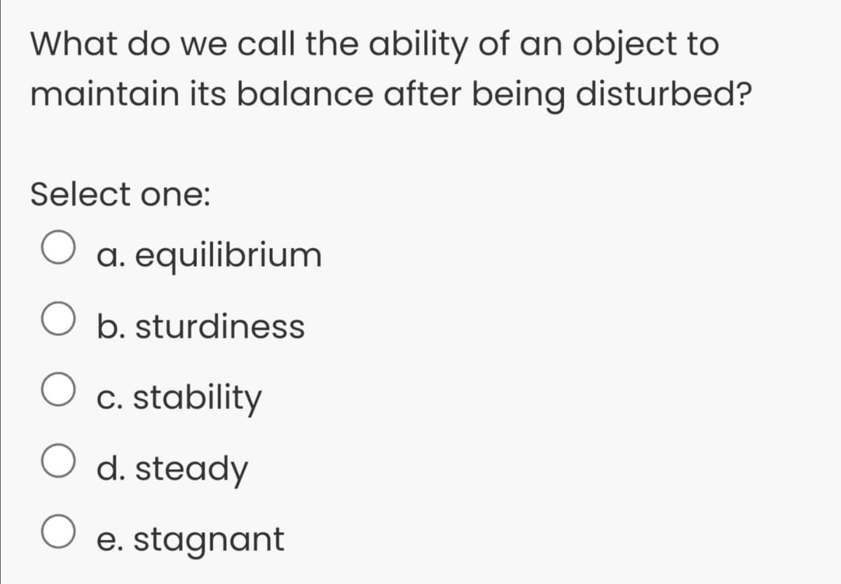 What do we call the ability of an object to
maintain its balance after being disturbed?
Select one:
a. equilibrium
b. sturdiness
c. stability
d. steady
O e. stagnant
