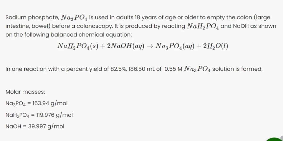 Sodium phosphate, Naz PO, is used in adults 18 years of age or older to empty the colon (large
intestine, bowel) before a colonoscopy. It is produced by reacting NaH,PO4 and NaOH as shown
on the following balanced chemical equation:
NaH, PO,(s) + 2N@OH(aq) → NazPO4(aq) + 2H2O(1)
In one reaction with a percent yield of 82.5%, 186.50 mL of 0.55 M Na3 PO4 solution is formed.
Molar masses:
Na3PO4
= 163.94 g/mol
NAH2PO4
= 119.976 g/mol
NaOH = 39.997 g/mol
