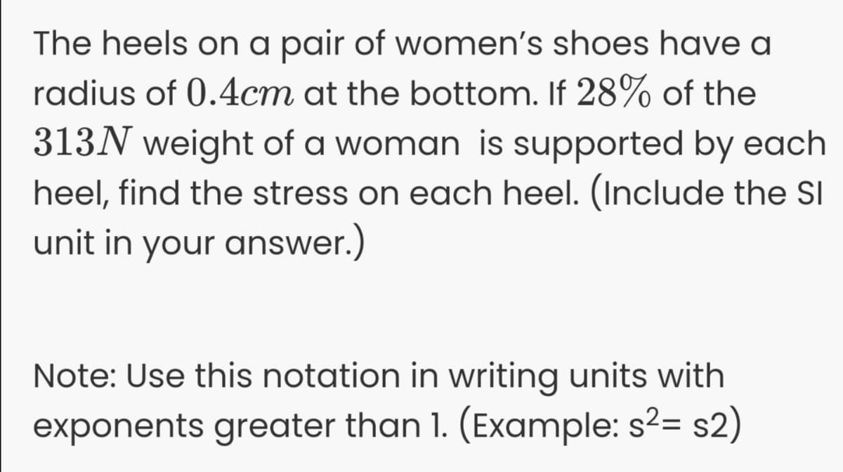 The heels on a pair of women's shoes have a
radius of 0.4cm at the bottom. If 28% of the
313N weight of a woman is supported by each
heel, find the stress on each heel. (Include the SI
unit in your answer.)
Note: Use this notation in writing units with
exponents greater than 1. (Example: s?= s2)
