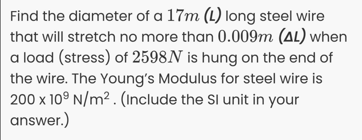 Find the diameter of a 17m (L) long steel wire
that will stretch no more than 0.009m (AL) when
a load (stress) of 2598N is hung on the end of
the wire. The Young's Modulus for steel wire is
200 x 10° N/m² . (Include the Sl unit in your
answer.)
