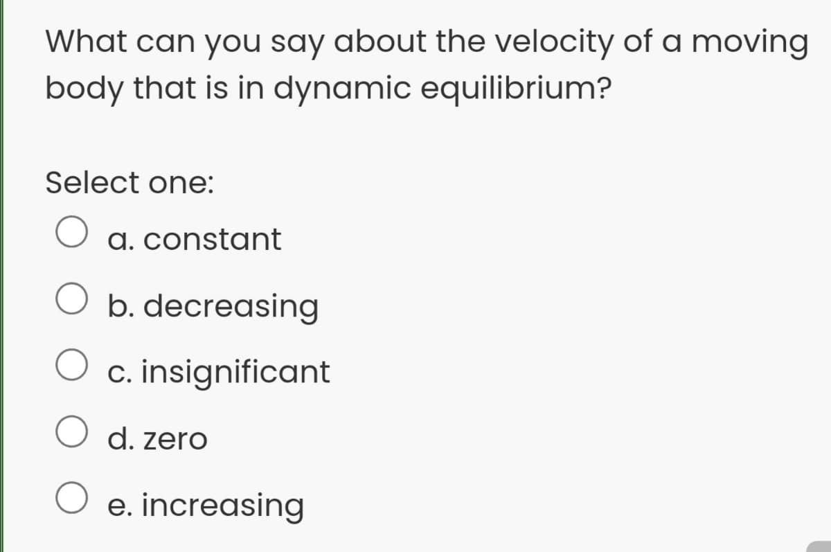 What can you say about the velocity of a moving
body that is in dynamic equilibrium?
Select one:
a. constant
O b. decreasing
c. insignificant
O d. zero
e. increasing
