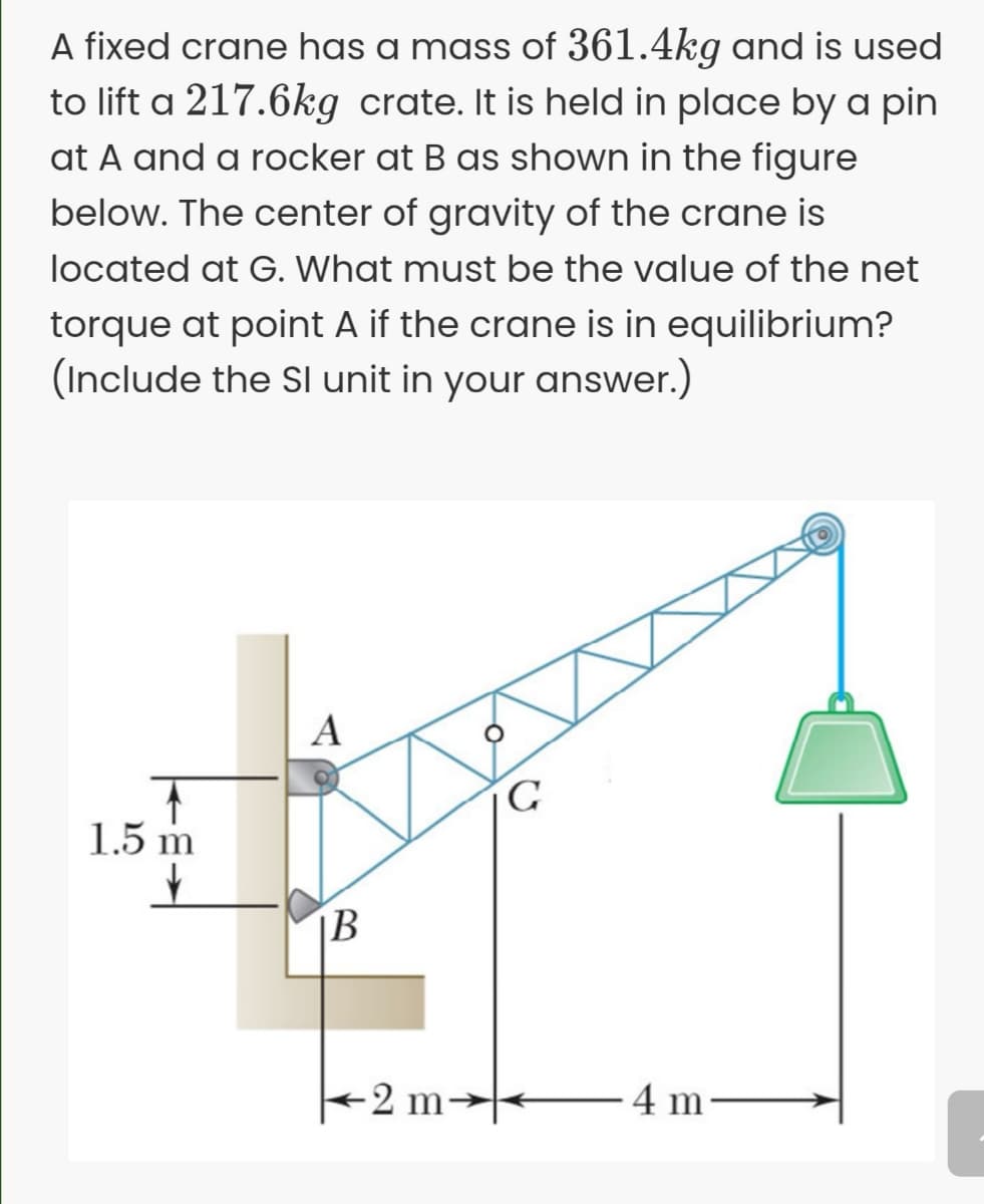 A fixed crane has a mass of 361.4kg and is used
to lift a 217.6kg crate. It is held in place by a pin
at A and a rocker at B as shown in the figure
below. The center of gravity of the crane is
located at G. What must be the value of the net
torque at point A if the crane is in equilibrium?
(Include the Sl unit in your answer.)
A
1.5 m
|B
-2 m
4 m
