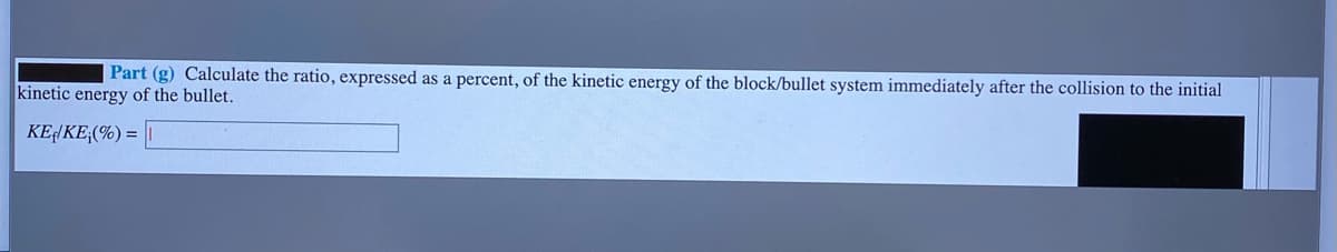 Part (g) Calculate the ratio, expressed as a percent, of the kinetic energy of the block/bullet system immediately after the collision to the initial
kinetic energy of the bullet.
KEHKE;(%) =

