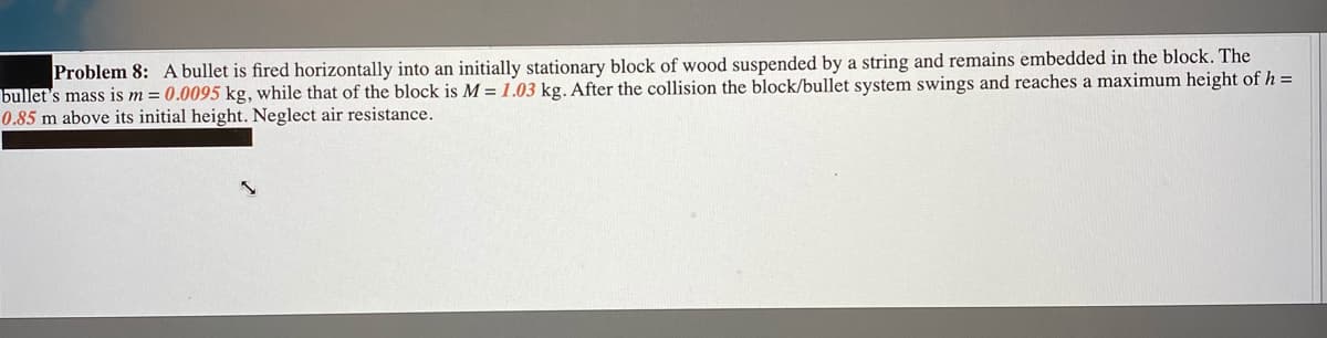 Problem 8: A bullet is fired horizontally into an initially stationary block of wood suspended by a string and remains embedded in the block. The
bullet's mass is m = 0.0095 kg, while that of the block is M = 1.03 kg. After the collision the block/bullet system swings and reaches a maximum height of h =
0.85 m above its initial height. Neglect air resistance.
