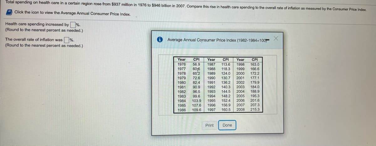 Total spending on health care in a certain region rose from $937 million in 1976 to $946 billion in 2007, Compare this rise in health care spending to the overall rate of inflation as measured by the Consumer Price Index.
A Click the icon to view the Average Annual Consumer Price Index.
%.
(Round to the nearest percent as needed.)
Health care spending increased by
The overall rate of inflation was %.
i Average Annual Consumer Price Index (1982-1984=100
X.
(Round to the nearest percent as needed.)
Year
CPI
Year
CPI
Year
CPI
1976
56.9
1987
1988
113.6
1998
163.0
1977
606
118.3
1999
166.6
65.2
1978
1979
1989
124.0
2000
172.2
72.6
1990
130.7
2001
177.1
136.2
140.3
144.5
2002
2003
2004
179.9
184.0
188.9
195.3
201.6
207.3
215.3
1980
82.4
1991
1981
1982
90.9
1992
96.5
1993
1983
99.6
1994
148.2
2005
152.4
156.9
160.5
1984
103.9
1995
2006
1996
2007
1985
1986
107.6
109.6
1997
2008
Print
Done
