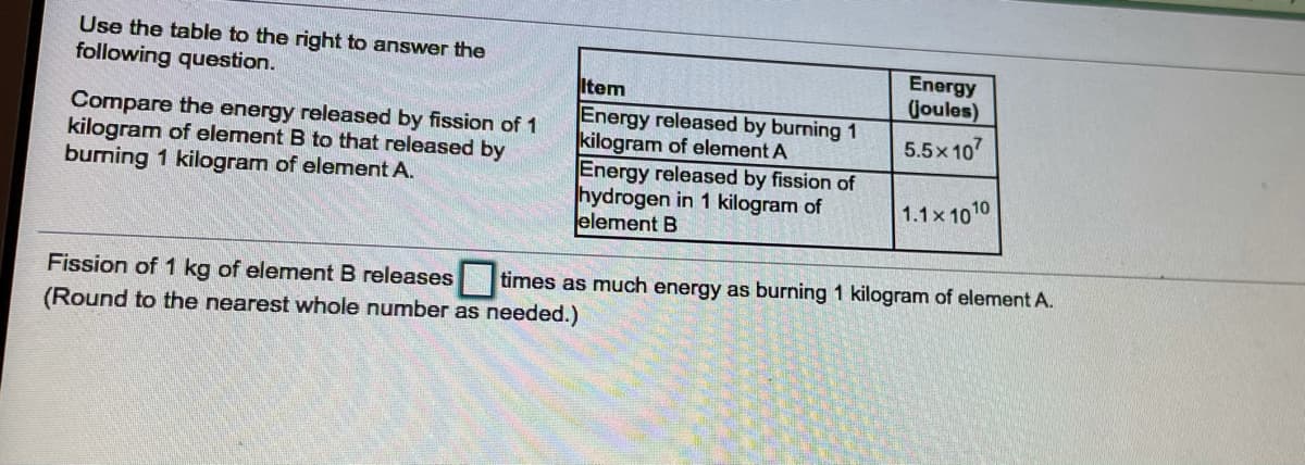 Use the table to the right to answer the
Energy
Joules)
following question.
Item
Compare the energy released by fission of 1
kilogram of element B to that released by
burning 1 kilogram of element A.
Energy released by burning 1
kilogram of element A
Energy released by fission of
hydrogen in 1 kilogram of
element B
5.5x 107
1.1x 1010
Fission of 1 kg of element B releases times as much energy as burning 1 kilogram of element A.
(Round to the nearest whole number as needed.)
