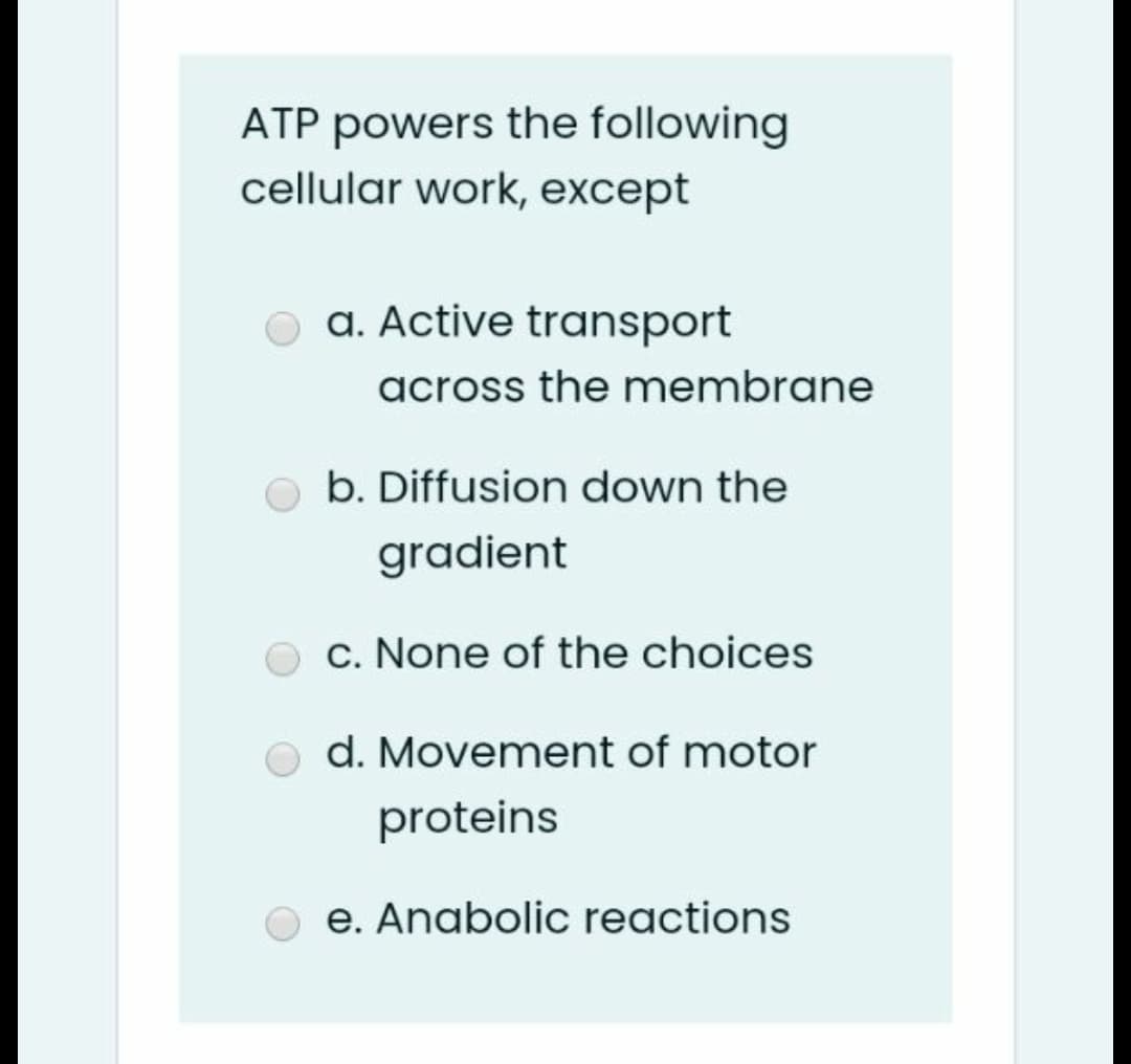 ATP powers the following
cellular work, except
o a. Active transport
across the membrane
O b. Diffusion down the
gradient
O c. None of the choices
o d. Movement of motor
proteins
e. Anabolic reactions
