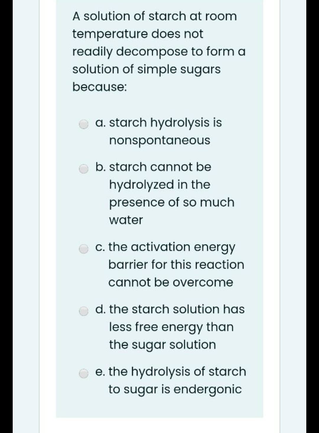 A solution of starch at room
temperature does not
readily decompose to form a
solution of simple sugars
because:
O a. starch hydrolysis is
nonspontaneous
O b. starch cannot be
hydrolyzed in the
presence of so much
water
e c. the activation energy
barrier for this reaction
cannot be overcome
o d. the starch solution has
less free energy than
the sugar solution
e. the hydrolysis of starch
to sugar is endergonic
