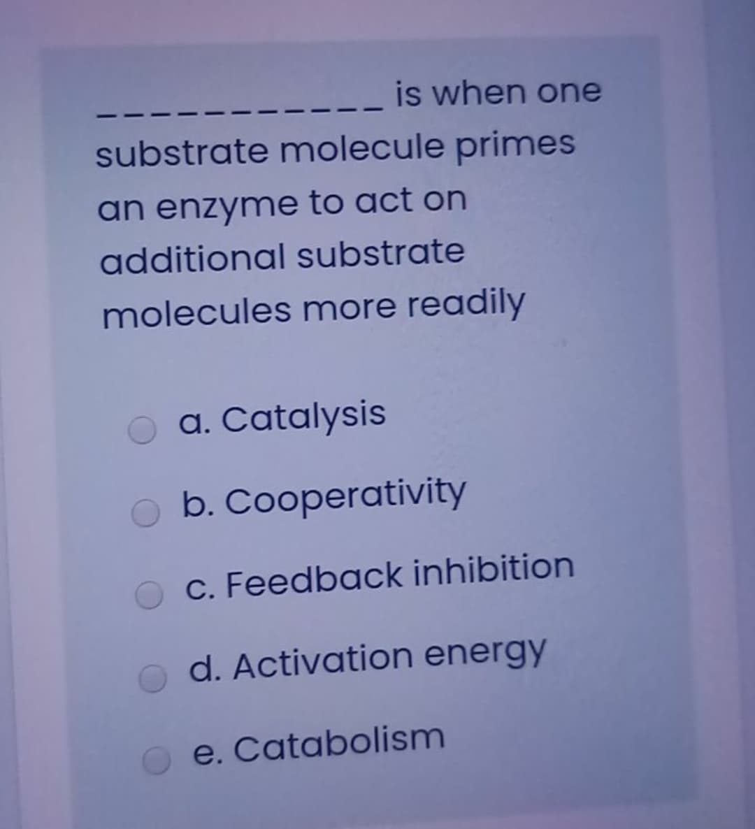 is when one
substrate molecule primes
an enzyme to act on
additional substrate
molecules more readily
a. Catalysis
b. Cooperativity
c. Feedback inhibition
d. Activation energy
e. Catabolism
