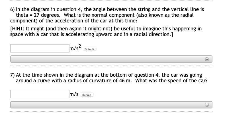 6) In the diagram in question 4, the angle between the string and the vertical line is
theta = 27 degrees. What is the normal component (also known as the radial
component) of the acceleration of the car at this time?
[HINT: It might (and then again it might not) be useful to imagine this happening in
space with a car that is accelerating upward and in a radial direction.]
m/s2
Submit
7) At the time shown in the diagram at the bottom of question 4, the car was going
around a curve with a radius of curvature of 46 m. What was the speed of the car?
m/s Submit
