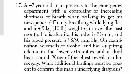 17. A 42-year-old man presents to the emergency
department with a complaint of increasing
shortness of breath when walking to get his
newspaper, difficulty breathing while lying flat,
and a 4.5-kg (10-lb) weight gain over the past
month. He is afebrile, his pulse is 75/min, and
his blood pressure is 98/50 mm Hg. On exami-
nation he smells of alcohol and has 2+ pitting
edema in the lower extremities and a third
heart sound. X-ray of the chest reveals cardio-
megaly. What additional findings must be pres-
ent to confirm this man's underlying diagnosis?
