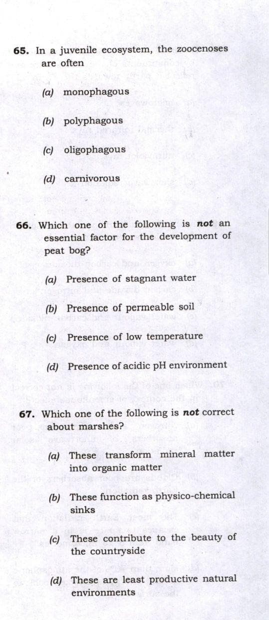 65. In a juvenile ecosystem, the zoocenoses
are often
(a) monophagous
(b) polyphagous
(c) oligophagous
(d) carnivorous
66. Which one of the following is not an
essential factor for the development of
peat bog?
(a) Presence of stagnant water
(b) Presence of permeable soil
(c) Presence of low temperature
(d) Presence of acidic pH environment
67. Which one of the following is not correct
about marshes?
(a) These transform mineral matter
into organic matter
(b) These function as physico-chemical
sinks
(c) These contribute to the beauty of
the countryside
(d) These are least productive natural
environments
