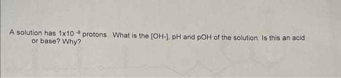 A solution has 1x10 -8 protons. What is the [OH-], pH and pOH of the solution. Is this an acid
or base? Why?
