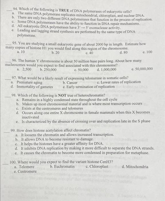 94. Which of the following is TRUE of DNA polymerases of eukaryotic cells?
a. The same DNA polymerase replicates mitochondrial, chloroplast, and nuclear DNA.
b. There are only two different DNA polymerases that function in the process of replication.
c. Some DNA polymerases have the ability to function in DNA repair mechanisms.
d. All eukaryotic DNA polymerases have 3'5' exonuclease activity.
e. Leading and lagging strand synthesis are performed by the same type of DNA
polymerase.
95. You are studying a small eukaryotic gene of about 2000 bp in length. Estimate how
many copies of histone H1 you would find along this region of the chromosome.
a. 10
b. 20
c. 40
e. 100
d. 80
96. The human Y chromosome is about 50 million base pairs long. About how many
nucleosomes would you expect to find associated with this chromosome?
a. 2,500
b. 250,000
c. 50,000
d. 1,000,000
e. 50,000,000
97. What would be a likely result of expressing telomerase in somatic cells?
a. Premature aging
d. Immortality of gametes
b. Cancer
e. Early termination of replication
c. Lower rates of replication
98. Which of the following is NOT true of heterochromatin?
a. Remains in a highly condensed state throughout the cell cycle
b. Makes up most chromosomal material and is where most transcription occurs
c. Exists at the centromeres and telomeres
d. Occurs along one entire X chromosome in female mammals when this X becomes
inactivated
e. Is characterized by the absence of crossing over and replication late in the S phase
99. How does histone acetylation affect chromatin?
a. It loosens the chromatin and allows increased transcription.
b. It allows DNA to become resistant to damage.
c. It helps the histones have a greater affinity for DNA.
d. It inhibits DNA replication by making it more difficult to separate the DNA strands.
e. It causes the chromatin to become more condensed in preparation for metaphase.
100. Where would you expect to find the variant histone CenH3?
a. Telomere
e. Centromere
b. Euchromatin
c. Chloroplast
d. Mitochondria
