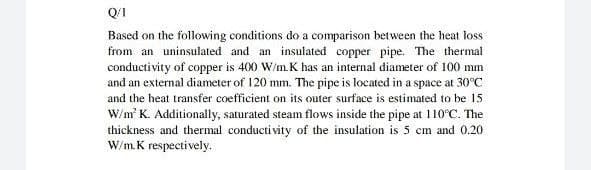 Q/I
Based on the following conditions do a comparison between the heat loss
from an uninsulated and an insulated copper pipe. The thermal
conductivity of copper is 400 W/m.K has an internal diameter of 100 mm
and an external diameter of 120 mm. The pipe is located in a space at 30°C
and the heat transfer coefficient on its outer surface is estimated to be 15
W/m K. Additionally, saturated steam flows inside the pipe at 110°C. The
thickness and thermal conducti vity of the insulation is 5 em and 0.20
W/m.K respectively.
