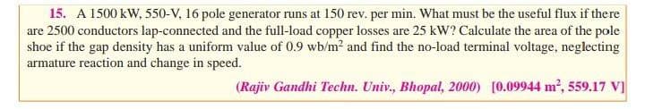 15. A 1500 kW, 550-V, 16 pole generator runs at 150 rev. per min. What must be the useful flux if there
are 2500 conductors lap-connected and the full-load copper losses are 25 kW? Calculate the area of the pole
shoe if the gap density has a uniform value of 0.9 wb/m? and find the no-load terminal voltage, neglecting
armature reaction and change in speed.
(Rajiv Gandhi Techn. Univ., Bhopal, 2000) [0.09944 m², 559.17 V]
