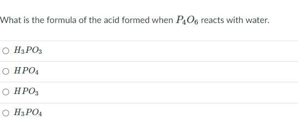 What is the formula of the acid formed when P4O6 reacts with water.
O H3PO3
О НРОД
О НРОЗ
O H3PO4
