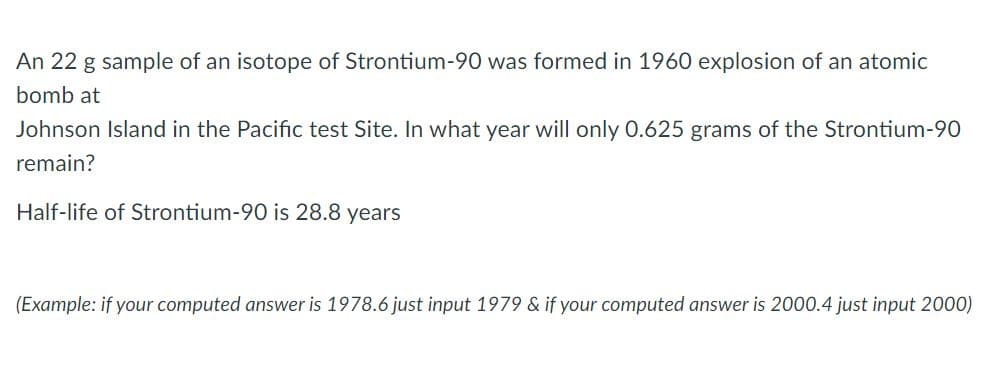 An 22 g sample of an isotope of Strontium-90 was formed in 1960 explosion of an atomic
bomb at
Johnson Island in the Pacific test Site. In what year will only 0.625 grams of the Strontium-90
remain?
Half-life of Strontium-90 is 28.8 years
(Example: if your computed answer is 1978.6 just input 1979 & if your computed answer is 2000.4 just input 2000)
