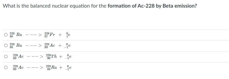 What is the balanced nuclear equation for the formation of Ac-228 by Beta emission?
228 Ra
88
228 Fr + e
87
- - -
228 Ra
88
228 Ac + e
89
-- -
228 Ac - -- > 228Th +9e
90
89
228 Ra + je
228 Ac
89
- - -
88

