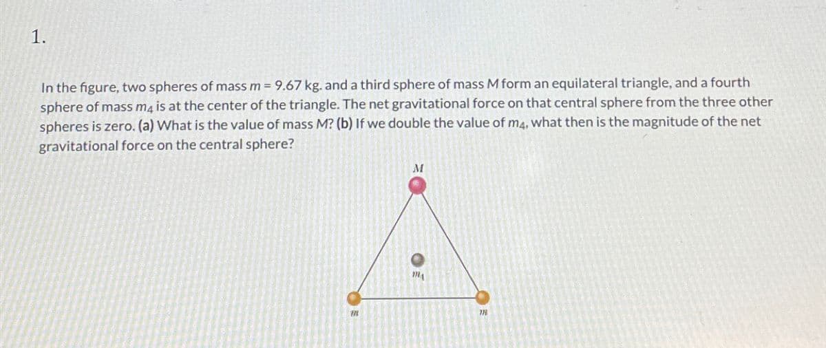 1.
In the figure, two spheres of mass m = 9.67 kg. and a third sphere of mass M form an equilateral triangle, and a fourth
sphere of mass m4 is at the center of the triangle. The net gravitational force on that central sphere from the three other
spheres is zero. (a) What is the value of mass M? (b) If we double the value of m4, what then is the magnitude of the net
gravitational force on the central sphere?
国
M