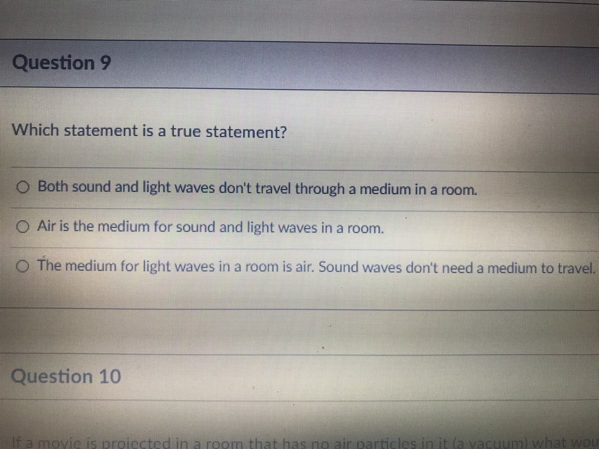 Question 9
Which statement is a true statement?
O Both sound and light waves don't travel through a medium in a room.
O Air is the medium for sound and light waves in a room.
O The medium for light waves in a room is air. Sound waves don't need a medium to travel.
Question 10
If a movic is proiccted in a room that has no air particles in it la vacuum) what woU
