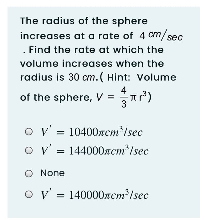 The radius of the sphere
increases at a rate of 4 cm/sec
ст
. Find the rate at which the
volume increases when the
radius is 30 cm. (Hint: Volume
4
of the sphere, V =
v' = 10400zcm³/sec
V' = 144000zcm³/sec
None
V' = 140000rcm³/sec
