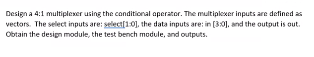 Design a 4:1 multiplexer using the conditional operator. The multiplexer inputs are defined as
vectors. The select inputs are: select[1:0], the data inputs are: in [3:0], and the output is out.
Obtain the design module, the test bench module, and outputs.
