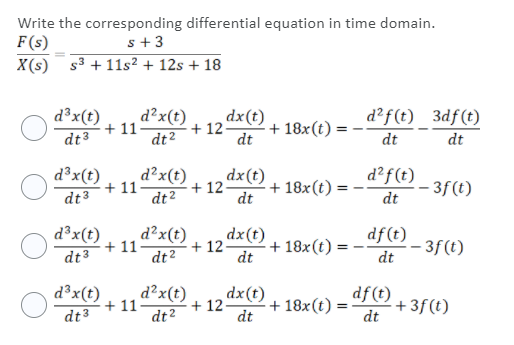 Write the corresponding differential equation in time domain.
F(s)
X(s) s³ + 11s² + 12s + 18
s+3
d³x(t)
dt3
d²x(t)
dt2
d²f(t) 3df(t)
dx(t)
+ 18x(t) :
dt
+ 11-
+ 12
dt
dt
d³x(t)
+ 11
dx(t)
d?x(t)
+ 12
dt²
dt
d²f(t) _ 3f(t)
+ 18x(t)
dt3
dt
d³x(t)
dt3
d²x(t)
+ 11
+ 12
dt²
dx(t)
+ 18x(t):
dt
df(t)
– 3f(t)
dt
d³x(t)
dt3
d?x(t)
+ 11
dt?
dx(t)
+ 12
+ 18x(t)
dt
df (t)
+ 3f(t)
dt
