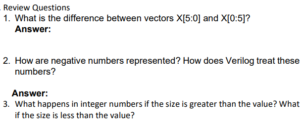 Review Questions
1. What is the difference between vectors X[5:0] and X[0:5]?
Answer:
2. How are negative numbers represented? How does Verilog treat these
numbers?
Answer:
3. What happens in integer numbers if the size is greater than the value? What
if the size is less than the value?
