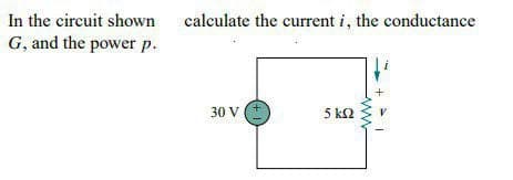 In the circuit shown
G, and the power p.
calculate the current i, the conductance
30 V
5 k2
