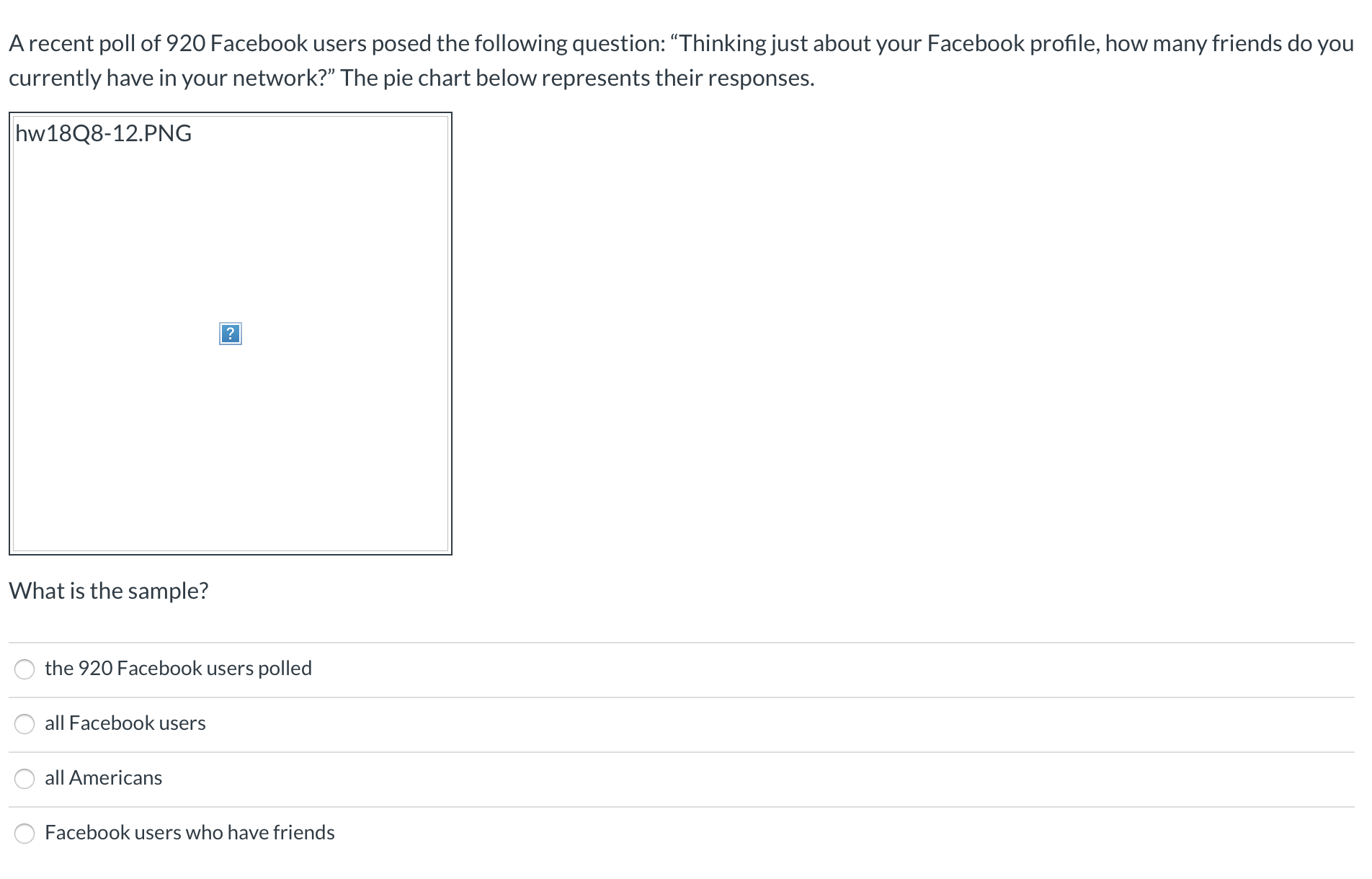 A recent poll of 920 Facebook users posed the following question: “Thinking just about your Facebook profile, how many friends do you
currently have in your network?" The pie chart below represents their responses.
hw18Q8-12.PNG
?
