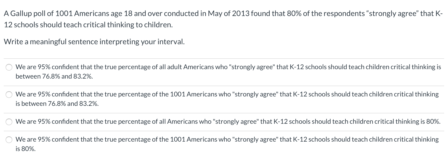 A Gallup poll of 1001 Americans age 18 and over conducted in May of 2013 found that 80% of the respondents "strongly agree" that K-
12 schools should teach critical thinking to children.
Write a meaningful sentence interpreting your interval.
We are 95% confident that the true percentage of all adult Americans who "strongly agree" that K-12 schools should teach children critical thinking is
between 76.8% and 83.2%.
We are 95% confident that the true percentage of the 1001 Americans who "strongly agree" that K-12 schools should teach children critical thinking
is between 76.8% and 83.2%.
We are 95% confident that the true percentage of all Americans who "strongly agree" that K-12 schools should teach children critical thinking is 80%.
We are 95% confident that the true percentage of the 1001 Americans who "strongly agree" that K-12 schools should teach children critical thinking
is 80%.
