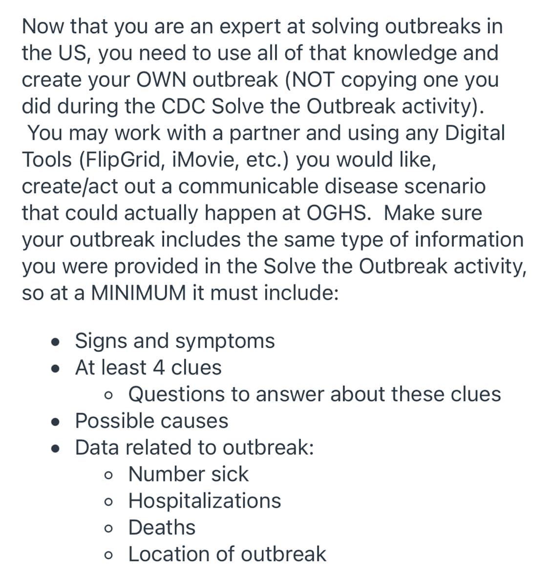 Now that you are an expert at solving outbreaks in
the US, you need to use all of that knowledge and
create your OWN outbreak (NOT copying one you
did during the CDC Solve the Outbreak activity).
You may work with a partner and using any Digital
Tools (FlipGrid, iMovie, etc.) you would like,
create/act out a communicable disease scenario
that could actually happen at OGHS. Make sure
your outbreak includes the same type of information
you were provided in the Solve the Outbreak activity,
so at a MINIMUM it must include:
• Signs and symptoms
• At least 4 clues
o Questions to answer about these clues
• Possible causes
• Data related to outbreak:
o Number sick
o Hospitalizations
o Deaths
o Location of outbreak
