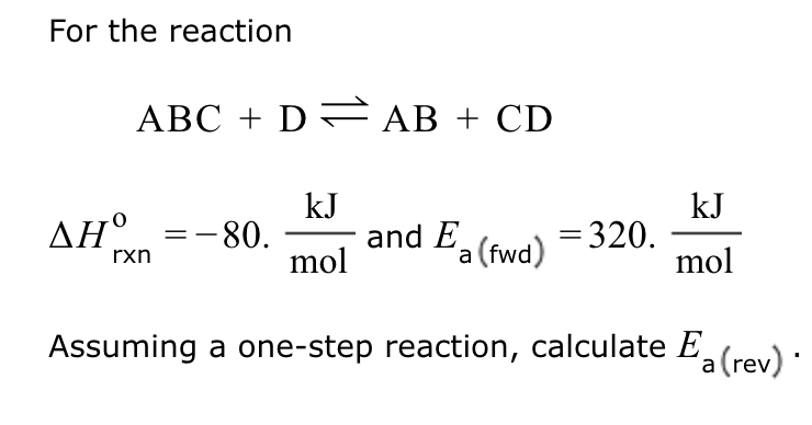 For the reaction
ABC + D = AB + CD
kJ
mol
Assuming a one-step reaction, calculate Ea(rev).
ΔΗ
rxn
= -80.
and E
a (fwd)
= 320.
kJ
mol