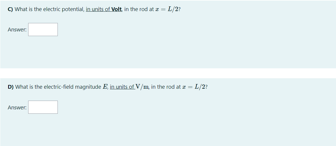 C) What is the electric potential, in units of Volt, in the rod at x = L/2?
Answer:
D) What is the electric-field magnitude E, in units of V/m, in the rod at x = L/2?
Answer:
