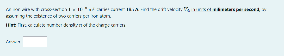 An iron wire with cross-section 1 × 10–6 m² carries current 195 A. Find the drift velocity Va, in units of milimeters per second, by
assuming the existence of two carriers per iron atom.
Hint: First, calculate number density n of the charge carriers.
Answer:
