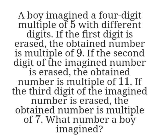A boy imagined a four-digit
multiple of 5 with different
digits. If the first digit is
erased, the obtained number
is multiple of 9. If the second
digit of the imagined number
is erased, the obtained
number is multiple of 11. If
the third digit of the imagined
number is erased, the
obtained number is multiple
of 7. What number a boy
imagined?
