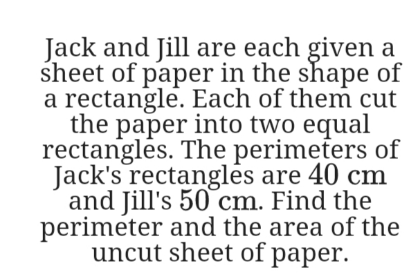 Jack and Jill are each given a
sheet of paper in the shape of
a rectangle. Each of them cut
the paper into two equal
rectangles. The perimeters of
Jack's rectanglės are 40 cm
and Jill's 50 cm. Find the
perimeter and the area of the
uncut sheet of paper.
