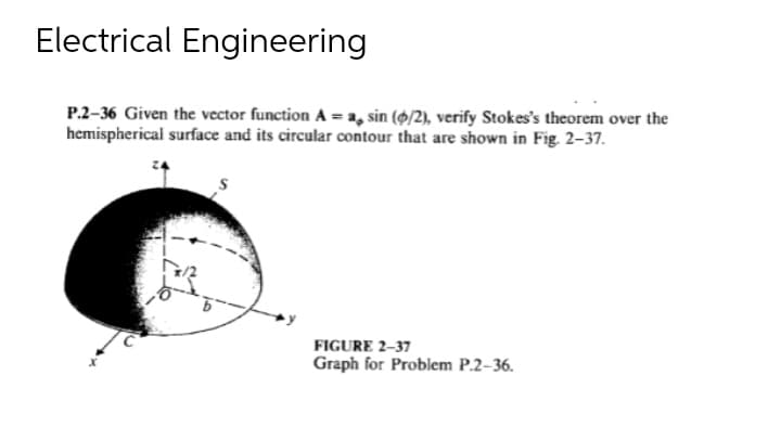 Electrical Engineering
P.2-36 Given the vector function A = a, sin (6/2), verify Stokes's theorem over the
hemispherical surface and its circular contour that are shown in Fig. 2-37.
FIGURE 2-37
Graph for Problem P.2-36.